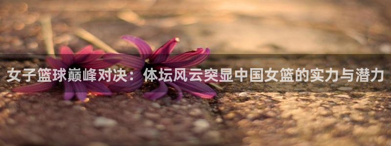 娱乐c7：女子篮球巅峰对决：体坛风云突显中国女篮的实力与潜力